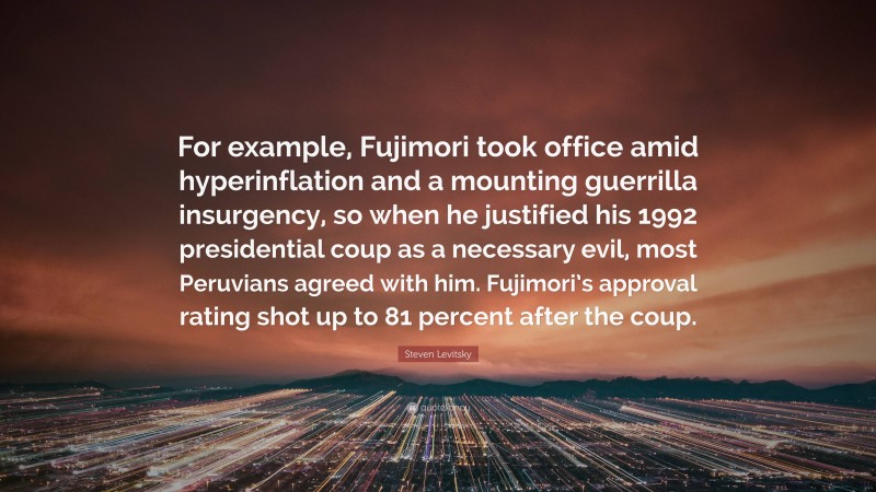 Steven Levitsky Quote: “For example, Fujimori took office amid hyperinflation and a mounting guerrilla insurgency, so when he justified his 1992 presidential coup as a necessary evil, most Peruvians agreed with him. Fujimori’s approval rating shot up to 81 percent after the coup.”