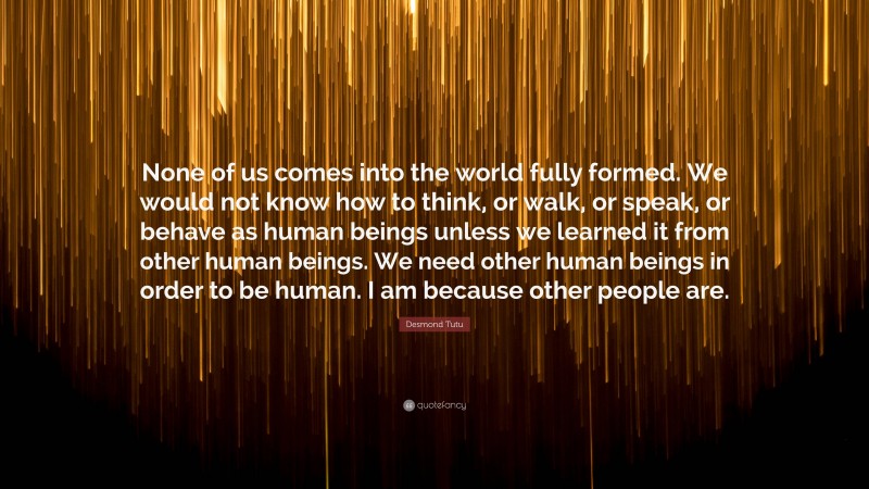 Desmond Tutu Quote: “None of us comes into the world fully formed. We would not know how to think, or walk, or speak, or behave as human beings unless we learned it from other human beings. We need other human beings in order to be human. I am because other people are.”