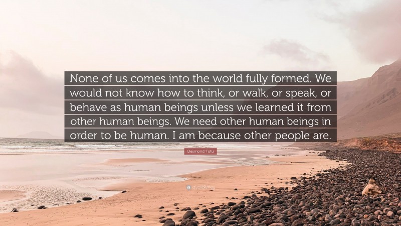 Desmond Tutu Quote: “None of us comes into the world fully formed. We would not know how to think, or walk, or speak, or behave as human beings unless we learned it from other human beings. We need other human beings in order to be human. I am because other people are.”