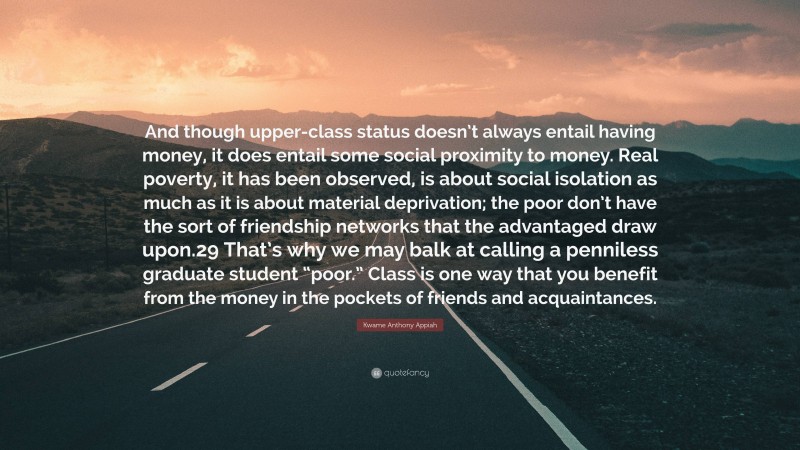 Kwame Anthony Appiah Quote: “And though upper-class status doesn’t always entail having money, it does entail some social proximity to money. Real poverty, it has been observed, is about social isolation as much as it is about material deprivation; the poor don’t have the sort of friendship networks that the advantaged draw upon.29 That’s why we may balk at calling a penniless graduate student “poor.” Class is one way that you benefit from the money in the pockets of friends and acquaintances.”