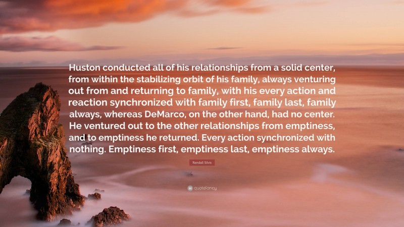 Randall Silvis Quote: “Huston conducted all of his relationships from a solid center, from within the stabilizing orbit of his family, always venturing out from and returning to family, with his every action and reaction synchronized with family first, family last, family always, whereas DeMarco, on the other hand, had no center. He ventured out to the other relationships from emptiness, and to emptiness he returned. Every action synchronized with nothing. Emptiness first, emptiness last, emptiness always.”