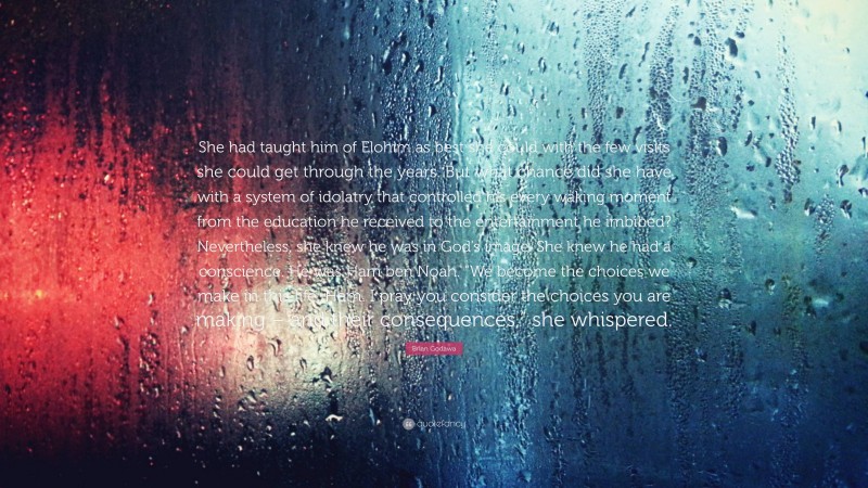 Brian Godawa Quote: “She had taught him of Elohim as best she could with the few visits she could get through the years. But what chance did she have with a system of idolatry that controlled his every waking moment from the education he received to the entertainment he imbibed? Nevertheless, she knew he was in God’s image. She knew he had a conscience. He was Ham ben Noah. “We become the choices we make in this life, Ham. I pray you consider the choices you are making – and their consequences,” she whispered.”