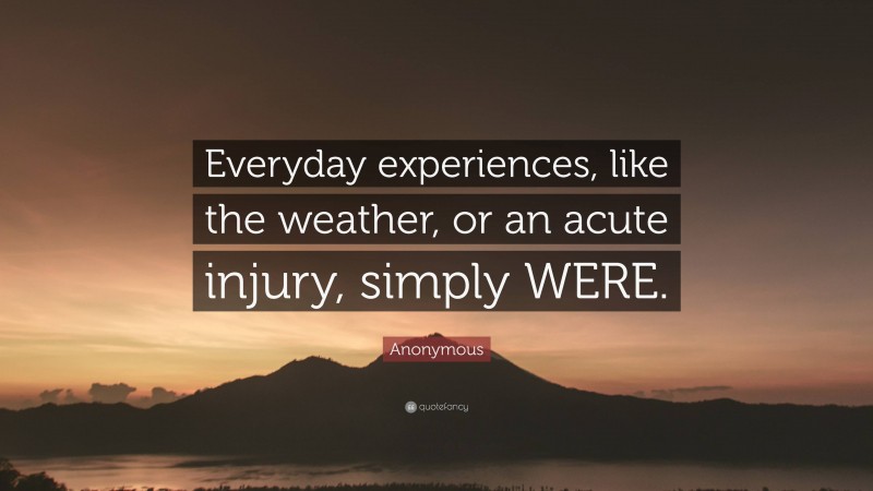 Anonymous Quote: “Everyday experiences, like the weather, or an acute injury, simply WERE.”