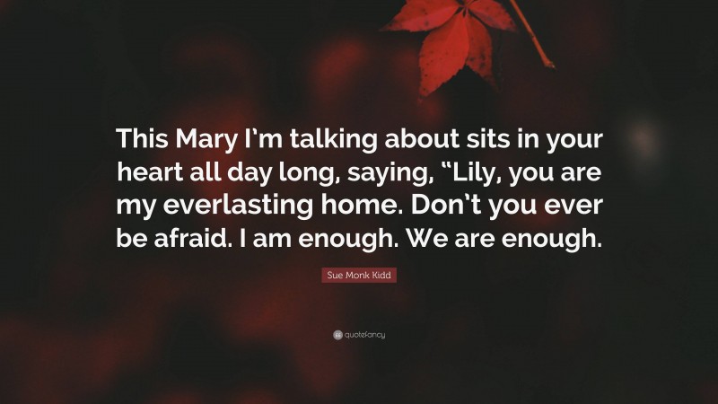 Sue Monk Kidd Quote: “This Mary I’m talking about sits in your heart all day long, saying, “Lily, you are my everlasting home. Don’t you ever be afraid. I am enough. We are enough.”