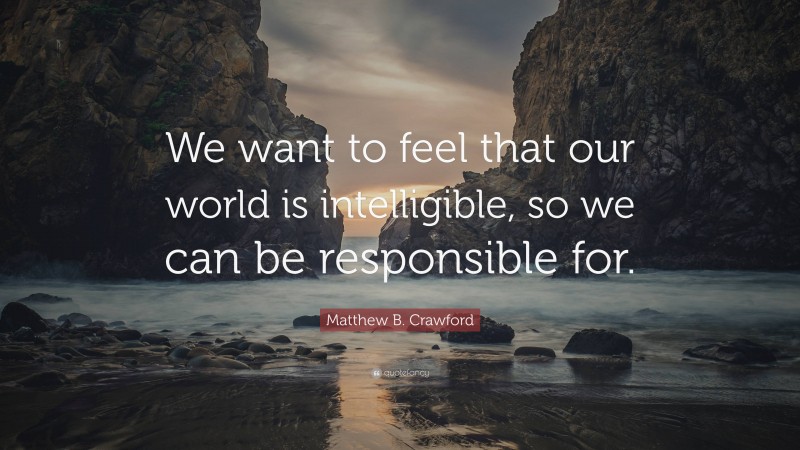 Matthew B. Crawford Quote: “We want to feel that our world is intelligible, so we can be responsible for.”