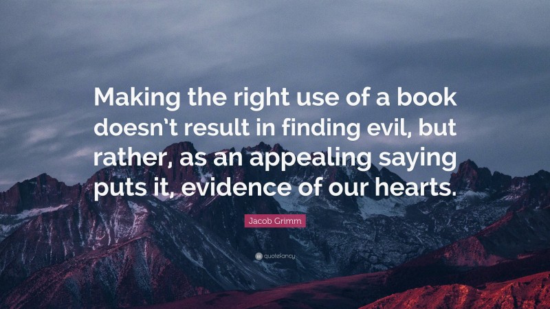 Jacob Grimm Quote: “Making the right use of a book doesn’t result in finding evil, but rather, as an appealing saying puts it, evidence of our hearts.”