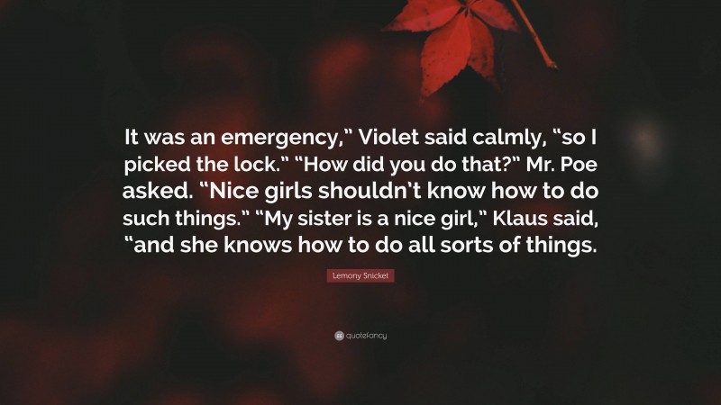 Lemony Snicket Quote: “It was an emergency,” Violet said calmly, “so I picked the lock.” “How did you do that?” Mr. Poe asked. “Nice girls shouldn’t know how to do such things.” “My sister is a nice girl,” Klaus said, “and she knows how to do all sorts of things.”