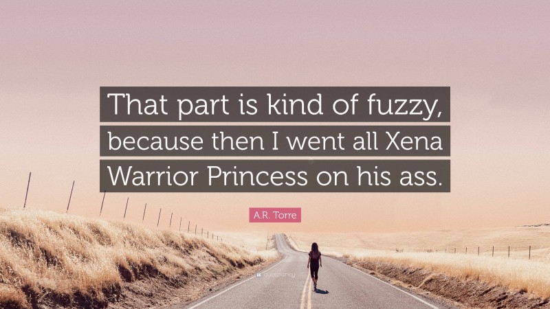 A.R. Torre Quote: “That part is kind of fuzzy, because then I went all Xena Warrior Princess on his ass.”