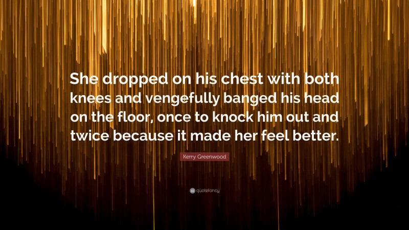 Kerry Greenwood Quote: “She dropped on his chest with both knees and vengefully banged his head on the floor, once to knock him out and twice because it made her feel better.”