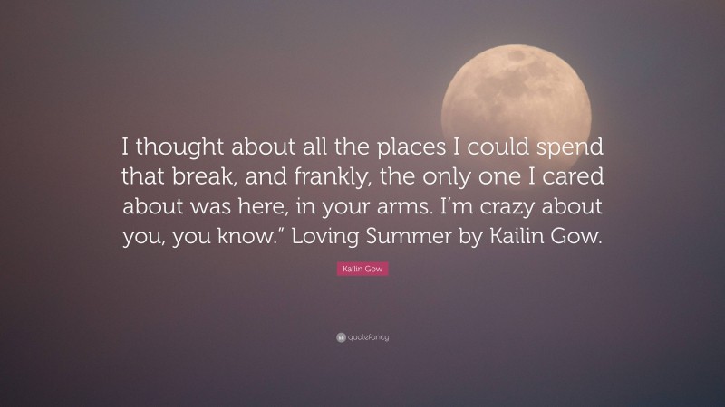 Kailin Gow Quote: “I thought about all the places I could spend that break, and frankly, the only one I cared about was here, in your arms. I’m crazy about you, you know.” Loving Summer by Kailin Gow.”