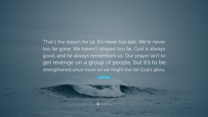 Louie Giglio Quote: “That’s the lesson for us. It’s never too late. We’re never too far gone. We haven’t strayed too far. God is always good, and he always remembers us. Our prayer isn’t to get revenge on a group of people, but it’s to be strengthened once more so we might live for God’s glory.”