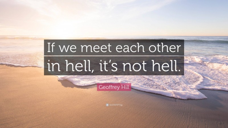 Geoffrey Hill Quote: “If we meet each other in hell, it’s not hell.”