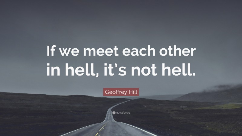Geoffrey Hill Quote: “If we meet each other in hell, it’s not hell.”