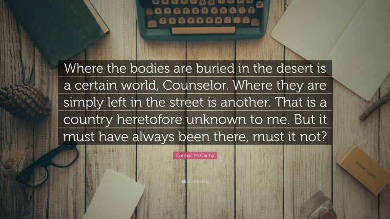 Cormac McCarthy Quote: “Where the bodies are buried in the desert is a certain world, Counselor. Where they are simply left in the street is another. That is a country heretofore unknown to me. But it must have always been there, must it not?”