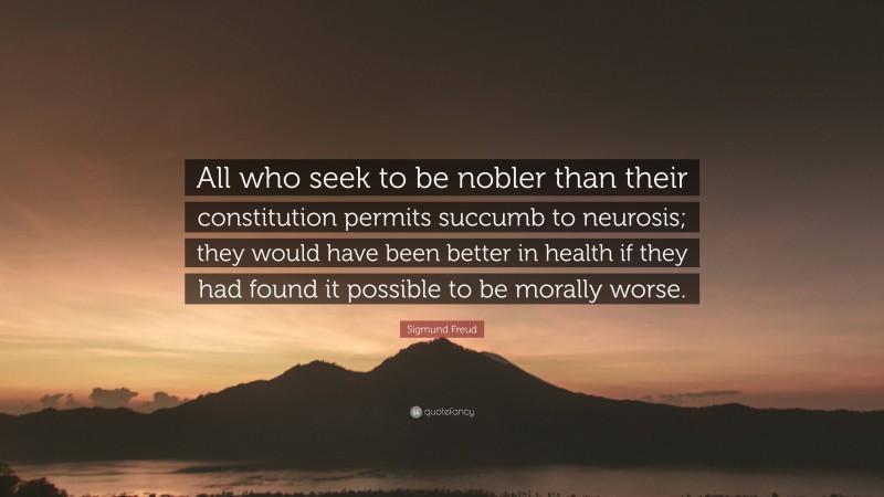 Sigmund Freud Quote: “All who seek to be nobler than their constitution permits succumb to neurosis; they would have been better in health if they had found it possible to be morally worse.”