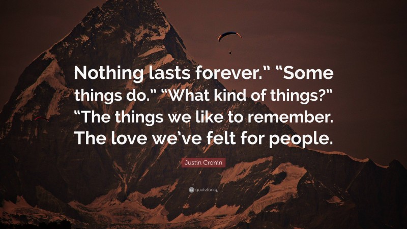 Justin Cronin Quote: “Nothing lasts forever.” “Some things do.” “What kind of things?” “The things we like to remember. The love we’ve felt for people.”