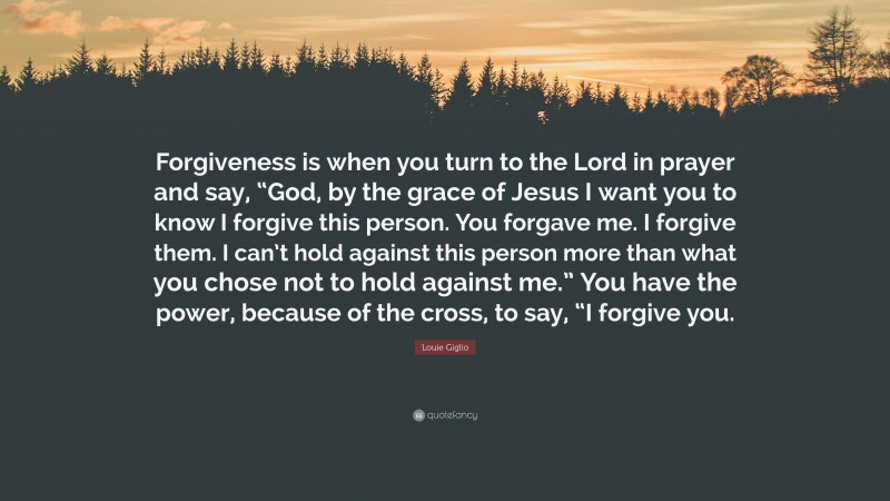 Louie Giglio Quote: “Forgiveness is when you turn to the Lord in prayer and say, “God, by the grace of Jesus I want you to know I forgive this person. You forgave me. I forgive them. I can’t hold against this person more than what you chose not to hold against me.” You have the power, because of the cross, to say, “I forgive you.”