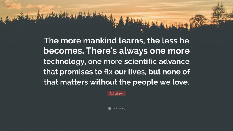 B.V. Larson Quote: “The more mankind learns, the less he becomes. There’s always one more technology, one more scientific advance that promises to fix our lives, but none of that matters without the people we love.”