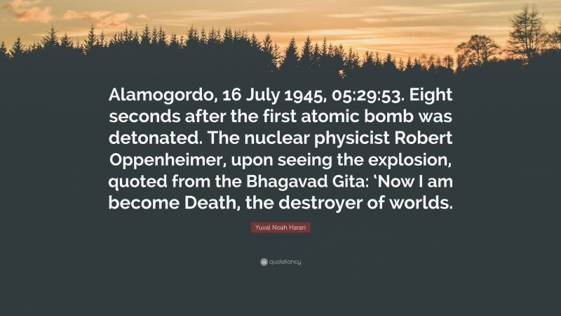 Yuval Noah Harari Quote: “Alamogordo, 16 July 1945, 05:29:53. Eight seconds after the first atomic bomb was detonated. The nuclear physicist Robert Oppenheimer, upon seeing the explosion, quoted from the Bhagavad Gita: ‘Now I am become Death, the destroyer of worlds.”