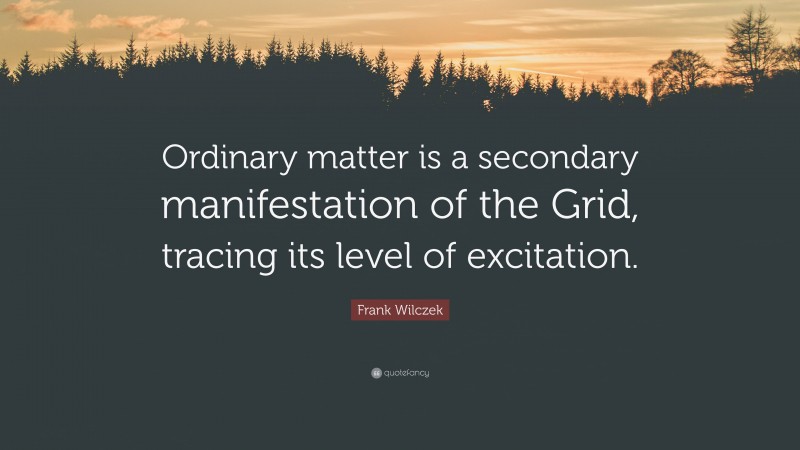 Frank Wilczek Quote: “Ordinary matter is a secondary manifestation of the Grid, tracing its level of excitation.”