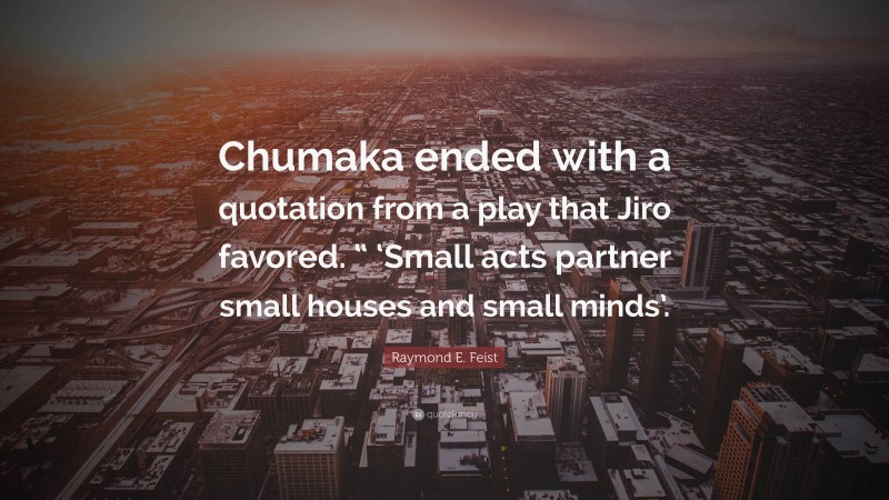 Raymond E. Feist Quote: “Chumaka ended with a quotation from a play that Jiro favored. “ ‘Small acts partner small houses and small minds’.”