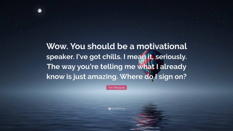 Tim Marquitz Quote: “Wow. You should be a motivational speaker. I’ve got chills. I mean it, seriously. The way you’re telling me what I already know is just amazing. Where do I sign on?”