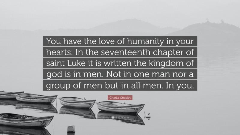 Charlie Chaplin Quote: “You have the love of humanity in your hearts. In the seventeenth chapter of saint Luke it is written the kingdom of god is in men. Not in one man nor a group of men but in all men. In you.”