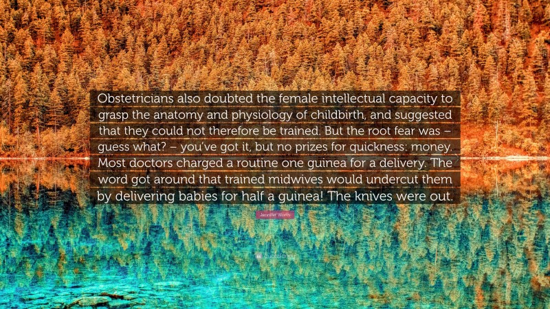 Jennifer Worth Quote: “Obstetricians also doubted the female intellectual capacity to grasp the anatomy and physiology of childbirth, and suggested that they could not therefore be trained. But the root fear was – guess what? – you’ve got it, but no prizes for quickness: money. Most doctors charged a routine one guinea for a delivery. The word got around that trained midwives would undercut them by delivering babies for half a guinea! The knives were out.”