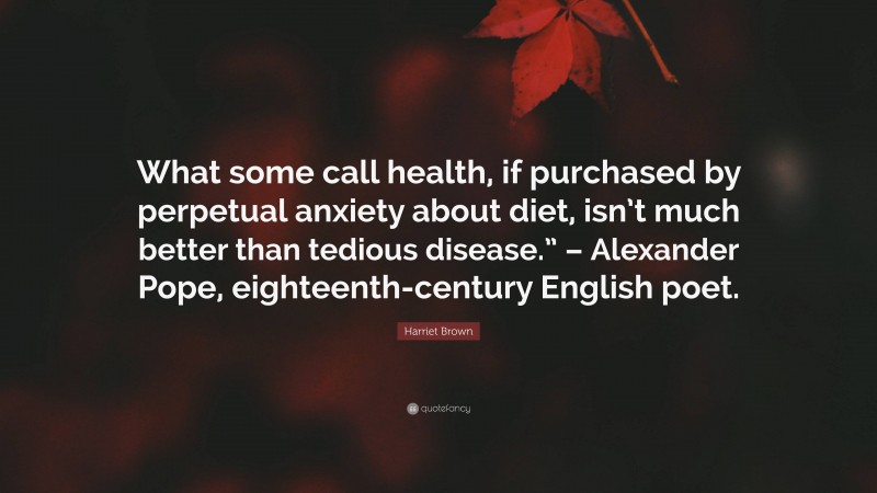 Harriet Brown Quote: “What some call health, if purchased by perpetual anxiety about diet, isn’t much better than tedious disease.” – Alexander Pope, eighteenth-century English poet.”