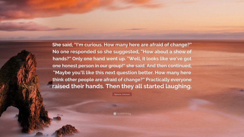 Spencer Johnson Quote: “She said, “I’m curious. How many here are afraid of change?” No one responded so she suggested, “How about a show of hands?” Only one hand went up. “Well, it looks like we’ve got one honest person in our group!” she said. And then continued, “Maybe you’ll like this next question better. How many here think other people are afraid of change?” Practically everyone raised their hands. Then they all started laughing.”