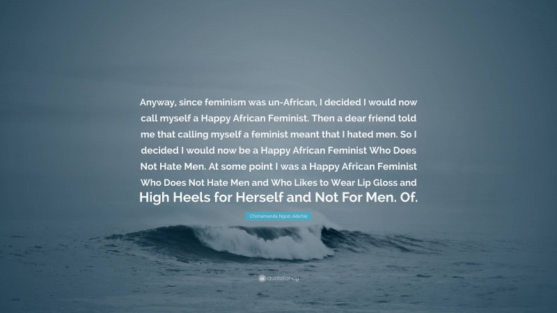 Chimamanda Ngozi Adichie Quote: “Anyway, since feminism was un-African, I decided I would now call myself a Happy African Feminist. Then a dear friend told me that calling myself a feminist meant that I hated men. So I decided I would now be a Happy African Feminist Who Does Not Hate Men. At some point I was a Happy African Feminist Who Does Not Hate Men and Who Likes to Wear Lip Gloss and High Heels for Herself and Not For Men. Of.”