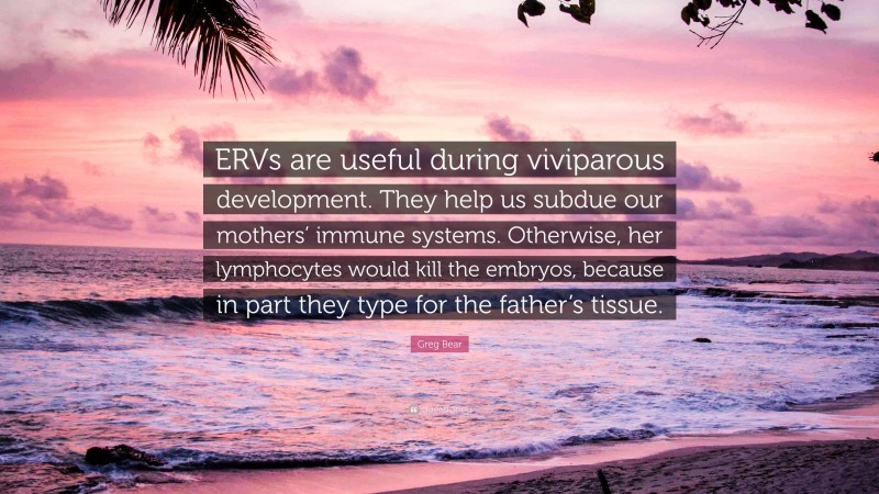 Greg Bear Quote: “ERVs are useful during viviparous development. They help us subdue our mothers’ immune systems. Otherwise, her lymphocytes would kill the embryos, because in part they type for the father’s tissue.”