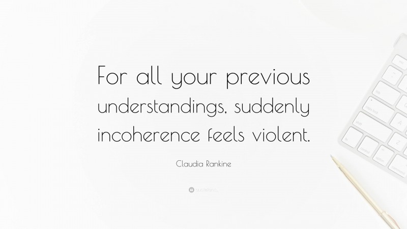 Claudia Rankine Quote: “For all your previous understandings, suddenly incoherence feels violent.”