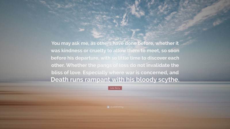 Julie Berry Quote: “You may ask me, as others have done before, whether it was kindness or cruelty to allow them to meet, so soon before his departure, with so little time to discover each other. Whether the pangs of loss do not invalidate the bliss of love. Especially where war is concerned, and Death runs rampant with his bloody scythe.”