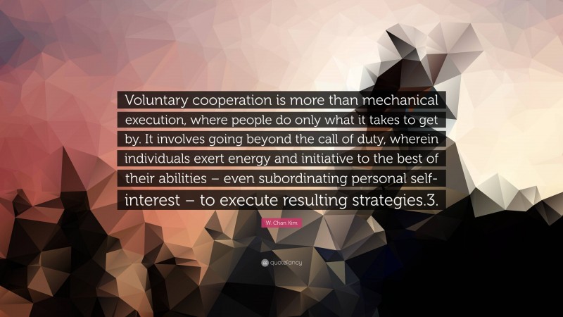 W. Chan Kim Quote: “Voluntary cooperation is more than mechanical execution, where people do only what it takes to get by. It involves going beyond the call of duty, wherein individuals exert energy and initiative to the best of their abilities – even subordinating personal self-interest – to execute resulting strategies.3.”