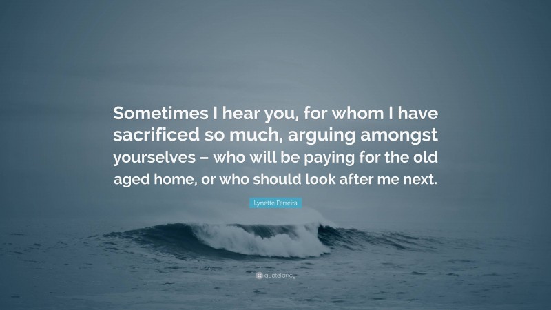 Lynette Ferreira Quote: “Sometimes I hear you, for whom I have sacrificed so much, arguing amongst yourselves – who will be paying for the old aged home, or who should look after me next.”