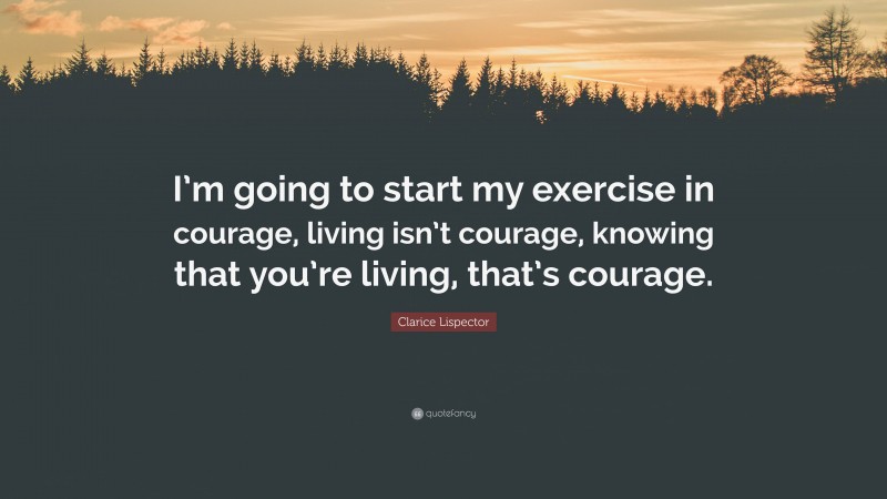 Clarice Lispector Quote: “I’m going to start my exercise in courage, living isn’t courage, knowing that you’re living, that’s courage.”