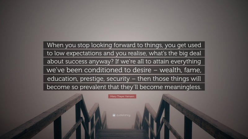 Hilary Thayer Hamann Quote: “When you stop looking forward to things, you get used to low expectations and you realise, what’s the big deal about success anyway? If we’re all to attain everything we’ve been conditioned to desire – wealth, fame, education, prestige, security – then those things will become so prevalent that they’ll become meaningless.”