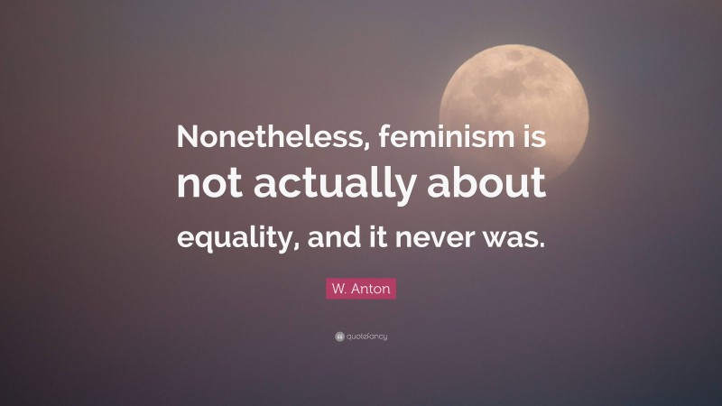 W. Anton Quote: “Nonetheless, feminism is not actually about equality, and it never was.”