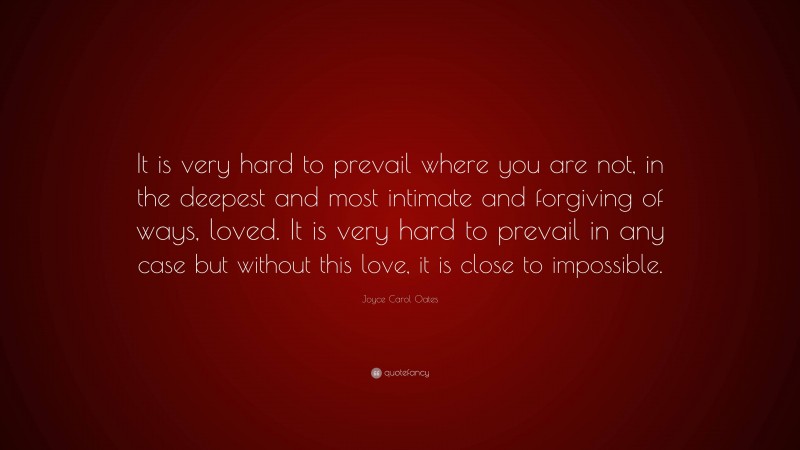 Joyce Carol Oates Quote: “It is very hard to prevail where you are not, in the deepest and most intimate and forgiving of ways, loved. It is very hard to prevail in any case but without this love, it is close to impossible.”