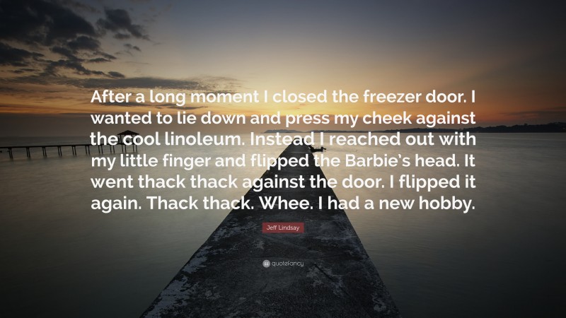 Jeff Lindsay Quote: “After a long moment I closed the freezer door. I wanted to lie down and press my cheek against the cool linoleum. Instead I reached out with my little finger and flipped the Barbie’s head. It went thack thack against the door. I flipped it again. Thack thack. Whee. I had a new hobby.”