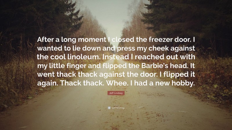 Jeff Lindsay Quote: “After a long moment I closed the freezer door. I wanted to lie down and press my cheek against the cool linoleum. Instead I reached out with my little finger and flipped the Barbie’s head. It went thack thack against the door. I flipped it again. Thack thack. Whee. I had a new hobby.”