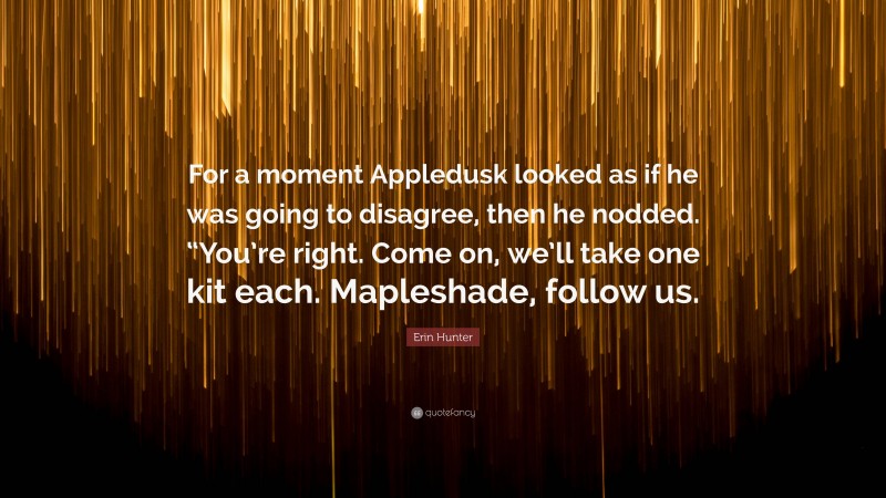 Erin Hunter Quote: “For a moment Appledusk looked as if he was going to disagree, then he nodded. “You’re right. Come on, we’ll take one kit each. Mapleshade, follow us.”