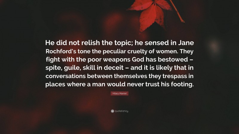 Hilary Mantel Quote: “He did not relish the topic; he sensed in Jane Rochford’s tone the peculiar cruelty of women. They fight with the poor weapons God has bestowed – spite, guile, skill in deceit – and it is likely that in conversations between themselves they trespass in places where a man would never trust his footing.”