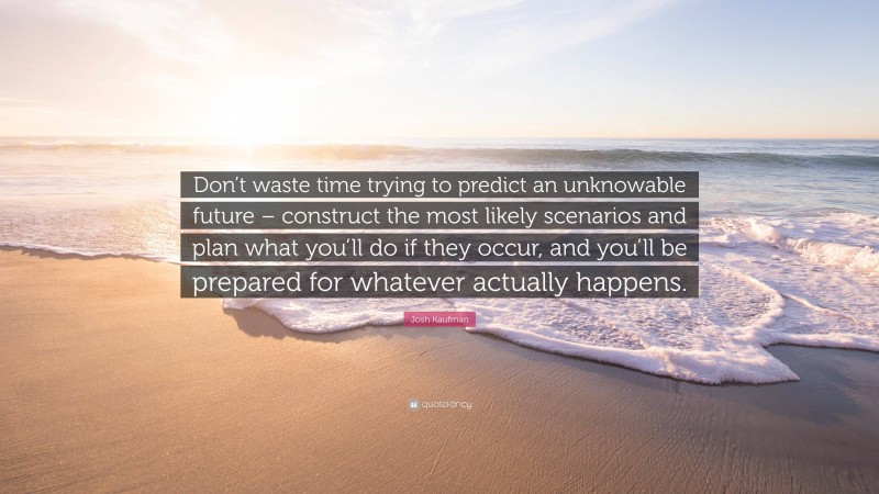 Josh Kaufman Quote: “Don’t waste time trying to predict an unknowable future – construct the most likely scenarios and plan what you’ll do if they occur, and you’ll be prepared for whatever actually happens.”
