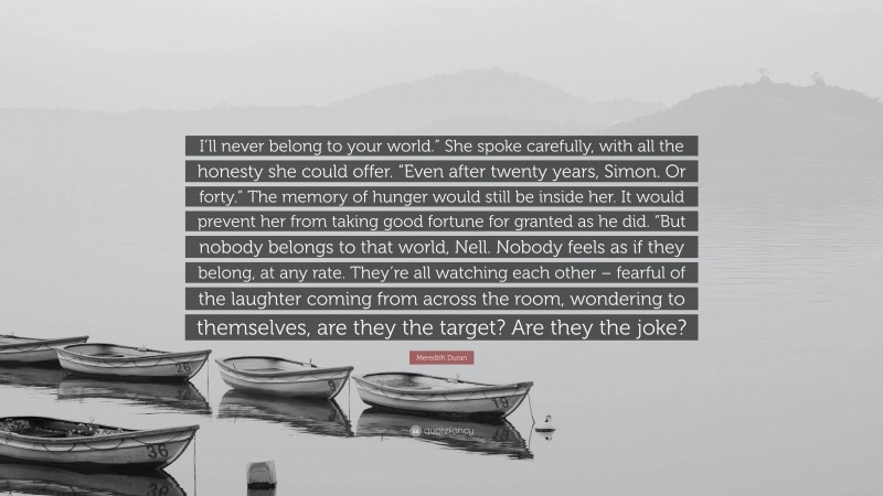 Meredith Duran Quote: “I’ll never belong to your world.” She spoke carefully, with all the honesty she could offer. “Even after twenty years, Simon. Or forty.” The memory of hunger would still be inside her. It would prevent her from taking good fortune for granted as he did. “But nobody belongs to that world, Nell. Nobody feels as if they belong, at any rate. They’re all watching each other – fearful of the laughter coming from across the room, wondering to themselves, are they the target? Are they the joke?”