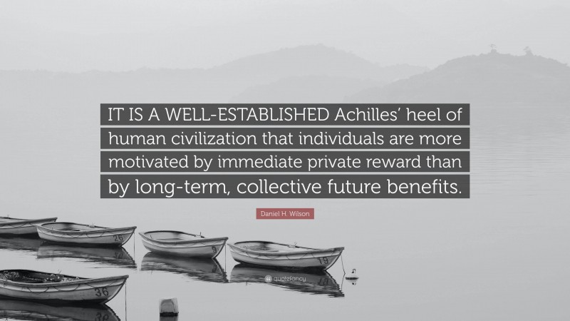 Daniel H. Wilson Quote: “IT IS A WELL-ESTABLISHED Achilles’ heel of human civilization that individuals are more motivated by immediate private reward than by long-term, collective future benefits.”