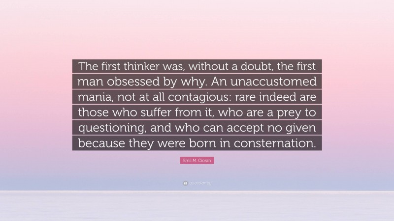 Emil M. Cioran Quote: “The first thinker was, without a doubt, the first man obsessed by why. An unaccustomed mania, not at all contagious: rare indeed are those who suffer from it, who are a prey to questioning, and who can accept no given because they were born in consternation.”