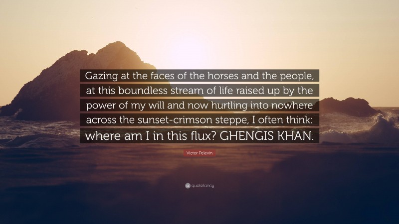 Victor Pelevin Quote: “Gazing at the faces of the horses and the people, at this boundless stream of life raised up by the power of my will and now hurtling into nowhere across the sunset-crimson steppe, I often think: where am I in this flux? GHENGIS KHAN.”