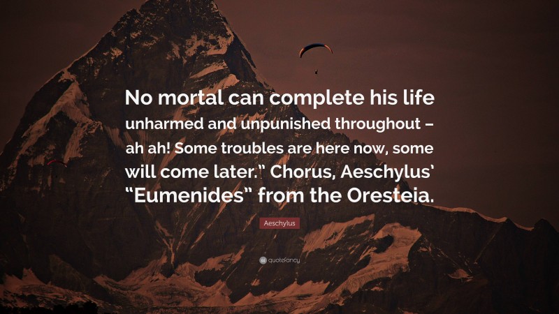 Aeschylus Quote: “No mortal can complete his life unharmed and unpunished throughout – ah ah! Some troubles are here now, some will come later.” Chorus, Aeschylus’ “Eumenides” from the Oresteia.”